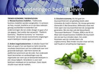 Veranderingen bedrijfsleven
3. Circulaire economy. Als het gaat om
duurzaamheid zien we gelukkig steeds vaker
innovaties de markt in komen. De nieuwe generatie
(Generatie Y, Net Generation, Millenials) staat veel
meer open voor duurzaamheid dan de voorgaande
generaties. We zien dan ook dat bijvoorbeeld
“Duurzaam Bankieren” (Triodos, ASN) in de lift zit.
Maar ook nieuwe business modellen die duurzaam
zijn zien we hun intreden doen. Een ander
fenomeen wat zijn intrede doet is de
cryptocurrency. Wat minder circulair maar wel iets
wat fraude en verspilling kan tegengaan.
TRENDS ECONOMIE / BEDRIJFSLEVEN
1. Nieuwe business modellen. Traditionele
business modellen worden aangevallen. In sectoren
als foto, muziek, hotellerie en tv zijn door iedereen
genoeg voorbeelden te bedenken van
ondernemingen die ten onder dreigen te gaan of al
zijn gegaan. Veel sneller dan verwacht! “Platform
Economy”, “Realtime Economy” en “Intention
Economy” zijn de nieuwe economische omgevingen
waarin bedrijven moeten gaan concurreren.
2. Andere organisatievormen. In oktober kwam het
boek uit waarin Yuri van Geest en Salim Ismail de
resultaten beschrijven van hun onderzoek naar snel
groeiende bedrijven. Ook hierin komen de
platformen prominent aan de orde. Hun onderzoek
levert kenmerken en aanbevelingen voor de
organisatie van start-ups en bestaande bedrijven in
een nieuw tijdperk. Veranderen is voor veel
bedrijven noodzaak om te overleven. Geen ideale
situatie maar wel de realiteit.
 