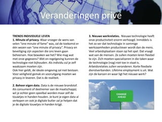 Veranderingen prive
3. Nieuwe werkrelaties. Nieuwe technologie heeft
onze productiviteit enorm verhoogd. Inmiddels is
het zo ver dat technologie in sommige
werkzaamheden productiever wordt dan de mens.
Veel arbeidsplaatsen staan op het spel. Dat vraagt
wat van de mensen. Ze zullen moeten leren flexibel
te zijn. Zich moeten specialiseren in die taken waar
de technologie (nog) niet toe in staat is.
Arbeidsrelaties zullen veranderen. Korte flexibele
dienstverbanden. Lifetime employment is uit. Wat
zijn de kansen en waar ligt het nieuwe werk?
TRENDS INDIVIDUELE LEVEN
1. Minute of privacy. Waar vroeger de wens van
velen “one minute of fame” was, zal de toekomst er
één wezen van “one minute of privacy”. Privacy en
beveiliging zijn aspecten die ons leven gaan
beheersen. Hoe bewaken we het? Wie mag wat
met onze gegevens? Wet en regelgeving kunnen de
technologie niet bijhouden. Als individu zul je zelf
waakzaam moeten zijn.
Ook hier geldt, de ideale omgeving zal niet bestaan.
Voor veiligheid gemak en vooruitgang moeten we
privacy in leveren. Dat is de realiteit.
2. Beheer eigen data. Data is de nieuwe brandstof.
Als consument of deelnemer aan de maatschappij
wil je echter geen speelbal worden maar zelf de
touwtjes in handen houden. Je kunt je eigen data al
verkopen en ook je digitale butler zal je helpen dat
je de digitale touwtjes in handen krijgt.
 
