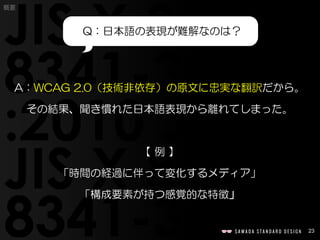 23
A：WCAG 2.0（技術非依存）の原文に忠実な翻訳だから。
その結果、聞き慣れた日本語表現から離れてしまった。
【 例 】
「時間の経過に伴って変化するメディア」
「構成要素が持つ感覚的な特徴」
Q：日本語の表現が難解なのは？
概要
 