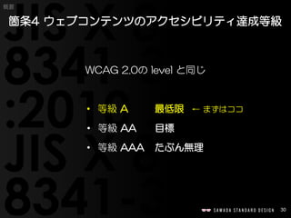 30
概要
WCAG 2.0の level と同じ
• 等級 A 最低限 ← まずはココ
• 等級 AA 目標
• 等級 AAA たぶん無理
箇条4 ウェブコンテンツのアクセシビリティ達成等級
 