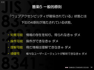 34
概要
「ウェブアクセシビリティが確保されている」状態とは
下記の4原則が満たされている状態。
•知覚可能 情報の存在を知り、得られなきゃ ダメ
•操作可能 操作ができなきゃ ダメ
•理解可能 得た情報は理解できなきゃ ダメ
•頑健性 様々なユーザーエージェントが解釈できなきゃ ダメ
箇条5 一般的原則
 