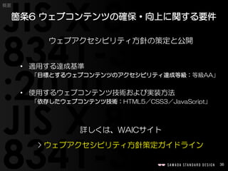 36
概要
ウェブアクセシビリティ方針の策定と公開
• 適用する達成基準
「目標とするウェブコンテンツのアクセシビリティ達成等級：等級AA」
• 使用するウェブコンテンツ技術および実装方法
「依存したウェブコンテンツ技術：HTML5／CSS3／JavaScript」
詳しくは、WAICサイト
> ウェブアクセシビリティ方針策定ガイドライン
箇条6 ウェブコンテンツの確保・向上に関する要件
 