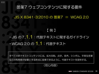 39
概要
JIS X 8341-3:2010 の 箇条7 ＝ WCAG 2.0
【 例 】
•JIS の７.1.1：代替テキストに関するガイドライン
•WCAG 2.0 の 1.1：代替テキスト
箇条7 ウェブコンテンツに関する要件
すべての非テキストコンテンツには、拡大印刷、点字、音声、シンボル、平易な言葉
などの利用者が必要とする形式に変換できるように、代替テキストを提供する。
（同じ内容）
 