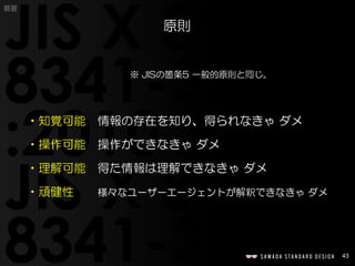 43
概要
※ JISの箇条5 一般的原則と同じ。
•知覚可能 情報の存在を知り、得られなきゃ ダメ
•操作可能 操作ができなきゃ ダメ
•理解可能 得た情報は理解できなきゃ ダメ
•頑健性 様々なユーザーエージェントが解釈できなきゃ ダメ
原則
 