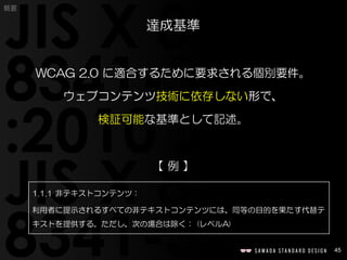 45
概要
WCAG 2.0 に適合するために要求される個別要件。
ウェブコンテンツ技術に依存しない形で、
検証可能な基準として記述。
【 例 】
達成基準
1.1.1 非テキストコンテンツ：
利用者に提示されるすべての非テキストコンテンツには、同等の目的を果たす代替テ
キストを提供する。ただし、次の場合は除く： (レベルA)
 