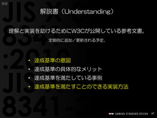 47
概要
理解と実装を助けるためにW3Cが公開している参考文書。
定期的に追加／更新される予定。
解説書（Understanding）
• 達成基準の意図
• 達成基準の具体的なメリット
• 達成基準を満たしている事例
• 達成基準を満たすことのできる実装方法
 