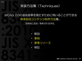 49
概要
WCAG 2.0の達成基準を満たすために用いることができる
具体的なコンテンツ制作方法集。
定期的に追加／更新される予定。
実装方法集（Techniques）
• 解説
• 事例
• 参考リソース
• 検証
 