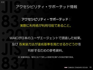 53
概要
アクセシビリティ・サポーテッド：
実際に利用者が利用可能であること。
WAICが日本のユーザエージェントで調査した結果、
及び 各実装方法が達成基準を満たせるかどうかを
判断するための参考資料。
※ 支援技術は、海外に比べて新しい技術や仕様への対応が遅れ気味。
アクセシビリティ・サポーテッド情報
 