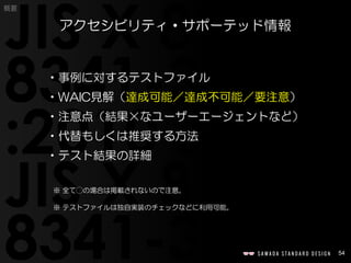 54
概要
•事例に対するテストファイル
•WAIC見解（達成可能／達成不可能／要注意）
•注意点（結果×なユーザーエージェントなど）
•代替もしくは推奨する方法
•テスト結果の詳細
※ 全て◯の場合は掲載されないので注意。
※ テストファイルは独自実装のチェックなどに利用可能。
アクセシビリティ・サポーテッド情報
 