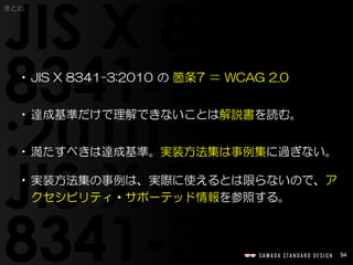 94
まとめ
•JIS X 8341-3:2010 の 箇条7 ＝ WCAG 2.0
•達成基準だけで理解できないことは解説書を読む。
•満たすべきは達成基準。実装方法集は事例集に過ぎない。
•実装方法集の事例は、実際に使えるとは限らないので、ア
クセシビリティ・サポーテッド情報を参照する。
 
