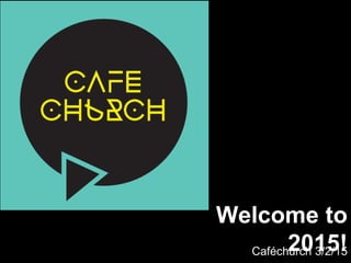 Welcome to
2015!Caféchurch 3/2/15
 