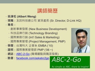 vv
? ̜ (Albert Weng)
? FӍƼ˾ Y̎L (Sr. Director, D-Link HQ)
? L
? Ilչ (New Business Development)
? ƼƷN (Technology Branding)
? HIN (Intl Sales & Marketing)
? H (Project Management, PMP)
? Wv̨ƴ ϵ EMBA (10)
? CգH펟 PMP (06 ~)
? WIABC-2-Go (^ccİlչ)
? Ęfacebook.com/askabc2go
 