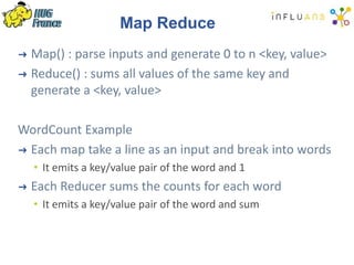 Map Reduce
➜ Map() : parse inputs and generate 0 to n <key, value>
➜ Reduce() : sums all values of the same key and
generate a <key, value>
WordCount Example
➜ Each map take a line as an input and break into words
• It emits a key/value pair of the word and 1
➜ Each Reducer sums the counts for each word
• It emits a key/value pair of the word and sum
 