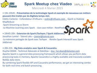 Spark Meetup chez Viadeo
Mercredi 4 février 2015
• 19h-19h45 : Présentation de la technologie Spark et exemple de nouveaux cas métiers
pouvant être traités par du BigData temps réel.
Cédric Carbone - Cofondateur d'Influans – cedric@influans.com -Spark vs Hadoop
MapReduce
-Spark Streaming vs Storm
-Le Machine Learning avec Spark -Use case métier : NextProductToBuy
• 19h45-20h : Extension de Spark (Tachyon / Spark JobServer).
Jonathan Lamiel - Talend Labs – jlamiel@talend.com
-La mémoire partagée de Spark avec Tachyon -Rendre Spark Interactif avec Spark
JobServer
• 20h-21h : Big Data analytics avec Spark & Cassandra.
DuyHai DOAN - Technical Advocate at DataStax – duy_hai.doan@datastax.com
Apache Spark is a general data processing framework which allows you perform data
processing tasks in memory. Apache Cassandra is a highly available and massively scalable
NoSQL data-store.
By combining Spark flexible API and Cassandra performance, we get an interesting combo
for both real-time and batch processing.
 