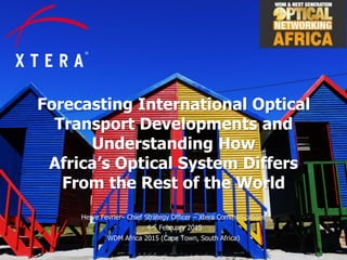 © 2015 Xtera Communications, Inc. Proprietary & Confidential 1
Forecasting International Optical
Transport Developments and
Understanding How
Africa’s Optical System Differs
From the Rest of the World
Herve Fevrier– Chief Strategy Officer – Xtera Communications
4-5 February 2015
WDM Africa 2015 (Cape Town, South Africa)
 