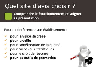 Atelier Google + local
Pourquoi référencer son établissement :
 pour la visibilité créée
 pour la veille
 pour l’amélioration de la qualité
 pour l’accès aux statistiques
 pour le droit de réponse
 pour les outils de promotion
Quel site d’avis choisir ?
Comprendre le fonctionnement et soigner
sa présentation
 
