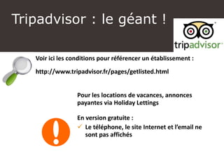 Tripadvisor : le géant !
Voir ici les conditions pour référencer un établissement :
http://www.tripadvisor.fr/pages/getlisted.html
Pour les locations de vacances, annonces
payantes via Holiday Lettings
En version gratuite :
 Le téléphone, le site Internet et l’email ne
sont pas affichés
 