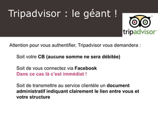 Tripadvisor : le géant !
Attention pour vous authentifier, Tripadvisor vous demandera :
Soit votre CB (aucune somme ne sera débitée)
Soit de vous connectez via Facebook
Dans ce cas là c’est immédiat !
Soit de transmettre au service clientèle un document
administratif indiquant clairement le lien entre vous et
votre structure
 