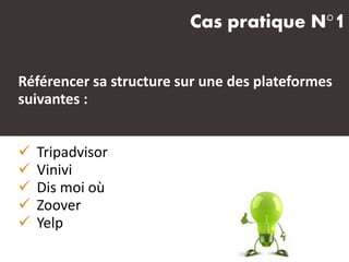 Cas pratique N°1
Référencer sa structure sur une des plateformes
suivantes :
 Tripadvisor
 Vinivi
 Dis moi où
 Zoover
 Yelp
 