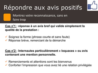 Répondre aux avis positifs
Cas n°1 : réponse à un avis bref qui valide simplement la
qualité de la prestation :
 Soignez la forme (phrase courte et sans faute)
 Réponse brève, remerciant de la démarche
Cas n°2 : Internautes particulièrement « loquaces » ou avis
contenant une mention personnelle.
 Remerciements et attentions sont les bienvenus
 Conforter l’impression que vous avez lié une relation privilégiée
Montrez votre reconnaissance, sans en
faire trop
 