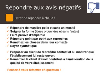 Atelier Google + local
 Répondre de manière polie et sans animosité
 Soigner la forme (idées ordonnées et sans fautes)
 Faire preuve d’empathie
 Répondre point par point aux reproches
 Remettez les choses dans leur contexte
 Soyez synthétique
 Proposer au client de reprendre contact et lui montrer que
l’établissement lui reste ouvert
 Remercier le client d’avoir contribué à l’amélioration de la
qualité de votre établissement
Evitez de répondre à chaud
Pensez à vous remettre en question !
Répondre aux avis négatifs
Evitez de répondre à chaud !
 
