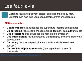 Atelier Google + local
Certains faux avis peuvent passer entre les mailles du filet…
Signalez ces avis que vous considérez comme inappropriés
 L’exagération et l’abondance de superlatifs (positifs ou négatifs)
 Du sarcasme (des clients mécontents ne tournent pas autour du pot
 Des précisions très poussées (le nom d’un fournisseur)
 Des imprécisions montrant que le client n’a pas séjourné dans votre
établissement
 Du timing (un avis déposé plusieurs mois après le séjour est
suspect)
 Du profil du dépositaire d’avis (quel type d’avis laisse t’il
d’habitude…)
Les faux avis
Comment reconnaitre les faux avis ?
Méfiez vous de :
 