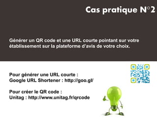 Générer un QR code et une URL courte pointant sur votre
établissement sur la plateforme d’avis de votre choix.
Pour générer une URL courte :
Google URL Shortener : http://goo.gl/
Pour créer le QR code :
Unitag : http://www.unitag.fr/qrcode
Cas pratique N°2
 