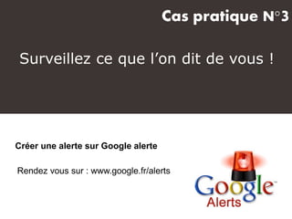 Cas pratique N°3
Créer une alerte sur Google alerte
Rendez vous sur : www.google.fr/alerts
Surveillez ce que l’on dit de vous !
 