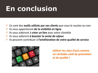 montelimar-tourisme.com
 Ce sont des outils utilisés par vos clients que vous le vouliez ou non
 Ils vous apporteront de la visibilité en ligne
 Ils vous aideront à créer un lien avec votre clientèle
 Ils vous aideront à booster la vente de séjour
 Ils peuvent contribuer à l’amélioration de votre qualité de service
Utiliser les sites d’avis comme
un véritable outil de promotion
et de qualité !
En conclusion
 