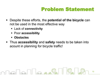 Problem Statement
 Despite these efforts, the potential of the bicycle can
not be used in the most effective way
 Lack of connectivity
 Poor accessibility
 Obstacles
 Thus accessibility and safety needs to be taken into
acount in planning for bicycle traffic!
10
 