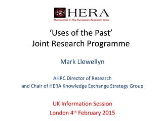 ‘Uses of the Past’
Joint Research Programme
Mark Llewellyn
AHRC Director of Research
and Chair of HERA Knowledge Exchange Strategy Group
UK Information Session
London 4th
February 2015
 