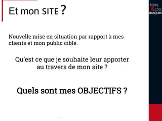 Et mon SITE ?
Nouvelle mise en situation par rapport à mes
clients et mon public ciblé.
Qu’est ce que je souhaite leur apporter
au travers de mon site ?
Quels sont mes OBJECTIFS ?
 