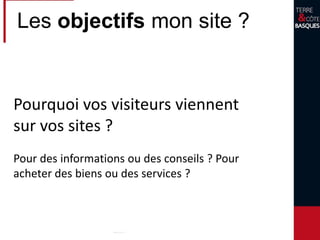 Les objectifs mon site ?
Pourquoi vos visiteurs viennent
sur vos sites ?
Pour des informations ou des conseils ? Pour
acheter des biens ou des services ?
 