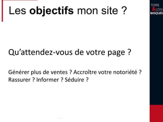 Les objectifs mon site ?
Qu’attendez-vous de votre page ?
Générer plus de ventes ? Accroître votre notoriété ?
Rassurer ? Informer ? Séduire ?
 