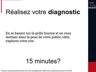 Réalisez votre diagnostic
En se basant sur la grille fournie et en vous
mettant dans la peau de votre public cible,
explorez votre site.
15 minutes?
Sources: Questionnaire extrait de l’outil de diagnostic ADN créé en partenariat avec le CDT64
 