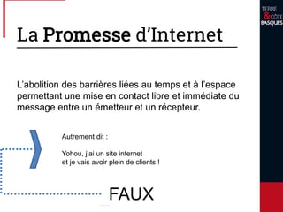 La Promesse d’Internet
L’abolition des barrières liées au temps et à l’espace
permettant une mise en contact libre et immédiate du
message entre un émetteur et un récepteur.
FAUX
Autrement dit :
Yohou, j’ai un site internet
et je vais avoir plein de clients !
 