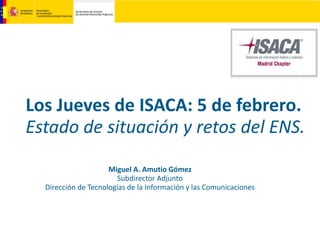 Los Jueves de ISACA: 5 de febrero.
Estado de situación y retos del ENS.
Miguel A. Amutio Gómez
Subdirector Adjunto
Dirección de Tecnologías de la Información y las Comunicaciones
 