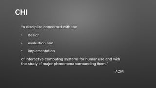 “a discipline concerned with the
• design
• evaluation and
• implementation
of interactive computing systems for human use and with
the study of major phenomena surrounding them."
ACM
CHI
 