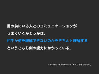 目の前にいる人とのコミュニケーションが
うまくいくかどうかは、
相手が何を理解できないのかをきちんと理解する
というこちら側の能力にかかっている。
- Richard Saul Wurman「それは情報ではない」
 