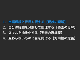 1. 市場環境と世界を捉える【現状の理解】
2. 自分の経験を分解して整理する【要素の分解】
3.
4. 変わらないものに目を向ける【方向性の定義】
スキルを抽象化する【要素の再構築】
 