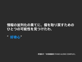 情報の並列化の果てに、個を取り戻すための
ひとつの可能性を見つけたわ。
”好奇心”
- 草薙素子「攻殻機動隊 STAND ALONE COMPLEX」
 