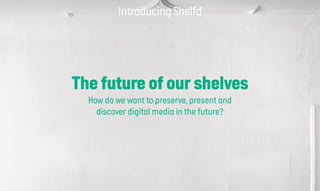 Introducing Shelfd
The future of our shelves
How do we want to preserve, present and
discover digital media in the future?
 
