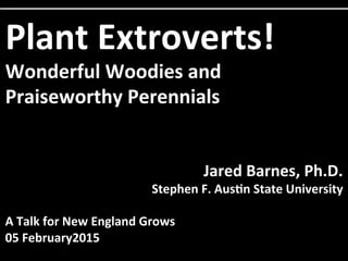 Plant	
  Extroverts!	
  
Wonderful	
  Woodies	
  and	
  
Praiseworthy	
  Perennials	
  
	
  
	
  
Jared	
  Barnes,	
  Ph.D.	
  
Stephen	
  F.	
  Aus@n	
  State	
  University	
  
	
  
A	
  Talk	
  for	
  New	
  England	
  Grows	
  
05	
  February2015	
  
 