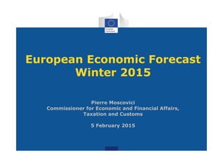 European Economic Forecast
Winter 2015
Pierre Moscovici
Commissioner for Economic and Financial Affairs,
Taxation and Customs
5 February 2015
 