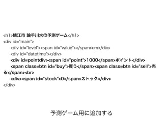 <h1>鯖江市 論手川水位予測ゲーム</h1>
<div id="main">
<div id="level"><span id="value"></span>cm</div>
<div id="datetime"></div>
<div id=pointdiv><span id="point">1000</span>ポイント</div>
<span class=btn id="buy">買う</span><span class=btn id="sell">売
る</span><br>
<div><span id="stock">0</span>ストック</div>
</div>
予測ゲーム用に追加する
 