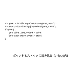var point = localStorage["waterlavelgame_point"];
var stock = localStorage["waterlavelgame_stock"];
if (point) {
get("point").textContent = point;
get("stock").textContent = stock;
}
ポイントとストックの読み込み (onload内)
 
