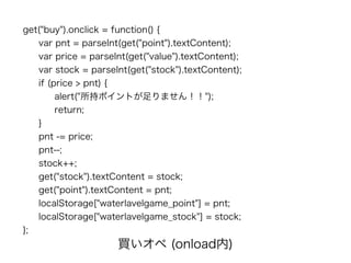 get("buy").onclick = function() {
var pnt = parseInt(get("point").textContent);
var price = parseInt(get("value").textContent);
var stock = parseInt(get("stock").textContent);
if (price > pnt) {
alert("所持ポイントが足りません！！");
return;
}
pnt -= price;
pnt--;
stock++;
get("stock").textContent = stock;
get("point").textContent = pnt;
localStorage["waterlavelgame_point"] = pnt;
localStorage["waterlavelgame_stock"] = stock;
};
買いオペ (onload内)
 