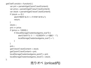 get("sell").onclick = function() {
var pnt = parseInt(get("point").textContent);
var price = parseInt(get("value").textContent);
var stock = parseInt(get("stock").textContent);
if (stock == 0) {
alert("売却するストックがありません");
return;
}
stock--;
pnt += price;
if (price >= 10000) {
if (!localStorage["waterlavelgame_over"]) {
alert("おめでとう！！10,000ポイント達成！！");
localStorage["waterlavelgame_over"] = 1;
}
}
pnt--;
get("stock").textContent = stock;
get("point").textContent = pnt;
localStorage["waterlavelgame_point"] = pnt;
localStorage["waterlavelgame_stock"] = stock;
};
売りオペ (onload内)
 