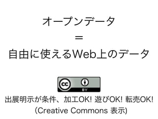 オープンデータ
＝
自由に使えるWeb上のデータ
出展明示が条件、加工OK! 遊びOK! 転売OK!
（Creative Commons 表示)
 
