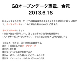 G8オープンデータ憲章、合意
2013.6.18
動きが加速する世界、データや情報は経済成長を促す大きな可能性を持つ（要約）
１．オープンデータは、この世界的な動きの中心に位置する
オープンデータによって
- 公金の使途の開示により，更なる効率的な使用を動機付ける
- 人々がサービスやその水準についての詳細な情報の入手を可能にする
そのため、我々は、以下の原則に合意する。
原則1：原則としてのオープンデータ
原則2：質と量
原則3：すべての者が利用できる
原則4：ガバナンス改善のためのデータの公表
原則5：イノベーションのためのデータの公表
 